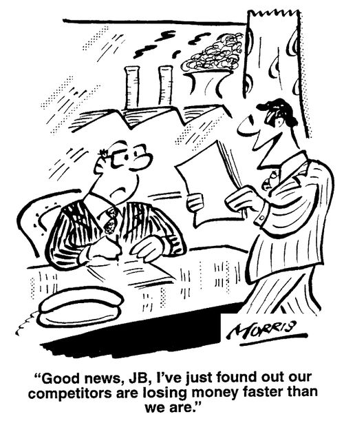 I've just found out our competitors are losing money faster than we are.