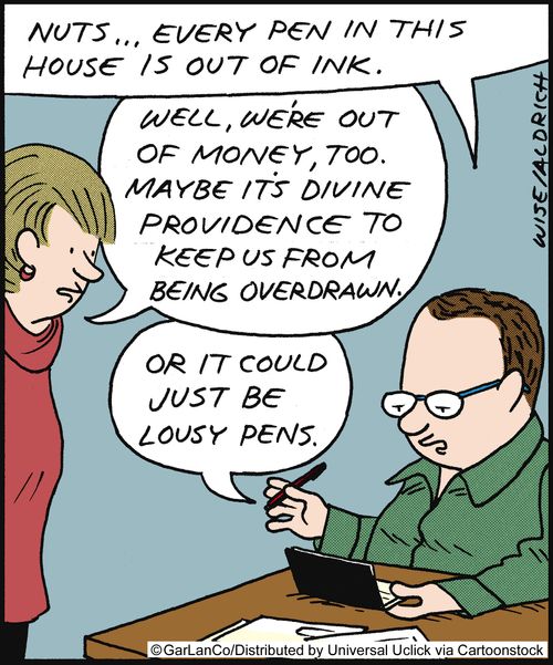 'Nuts, every pen in the house is our of ink.' 'Well, we're out of money too. Maybe it's divine providence to keep us from being overdrawn.' 'Or it could just be lousy pens.'