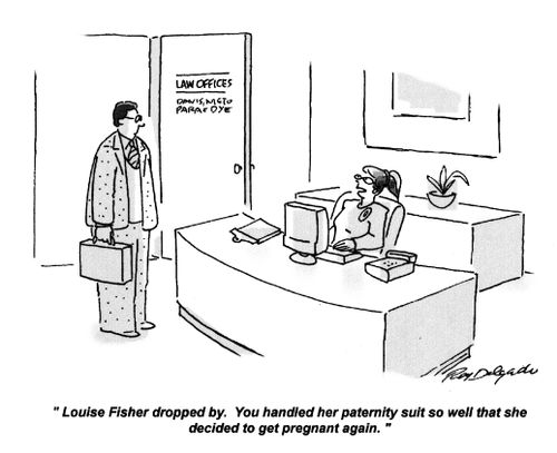 'Louise Fisher dropped by. You handled her paternity suit so well that she decided to get pregnant again.'