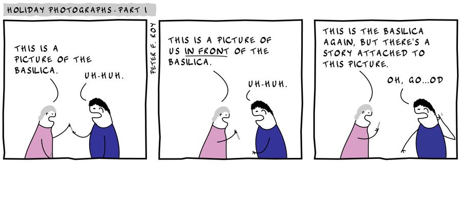 'This is a picture of the basilica.' - 'Uh-huh' - 'This is a picture of us in front of the basilica.' - 'Uh-huh.' - 'This is the basilica again, but there's a story attached to this picture.' - 'Oh, go...od.'