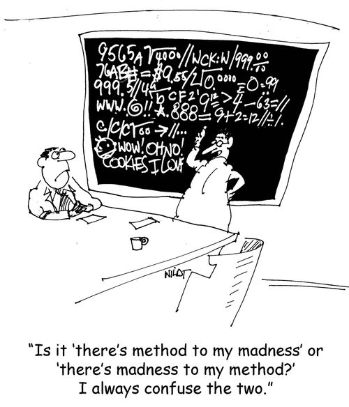 'Is it ‘there's method to my madness' or ‘there's madness to my method?' I always confuse the two.'