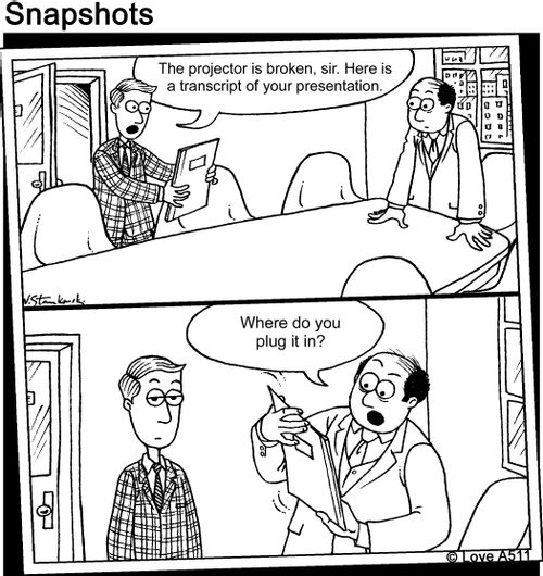 "The projector is broken, sir. Here is a transcript of your presentation."   "Where do you plug it in?"