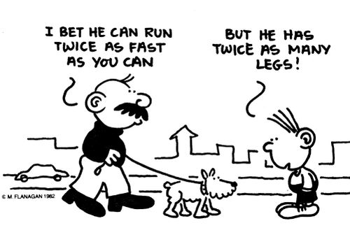 'I bet he can run twice as fast as you can.' 'But he has twice as many legs!'