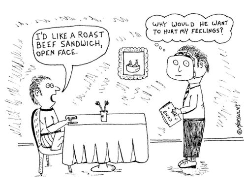 'I'd like a roast beef sandwich, open face.'  - 'Why would he want to hurt my feelings?'