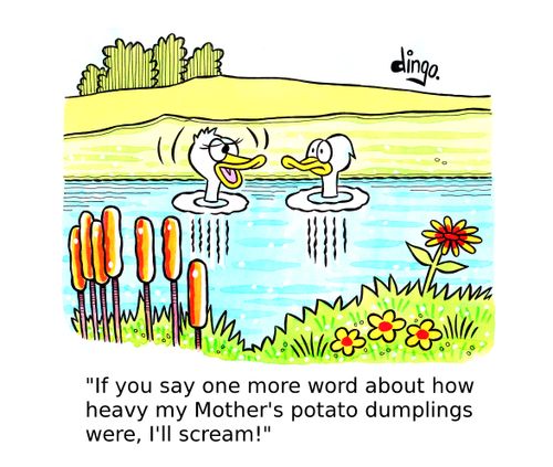 'If you say one more word about how heavy my Mother's potato dumplings were, I'll scream!'