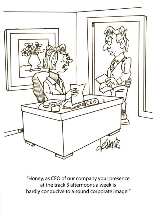 'Honey, as CFO of our company your presence at the track 3 afternoons a week is hardly conducive to a sound corporate image!'