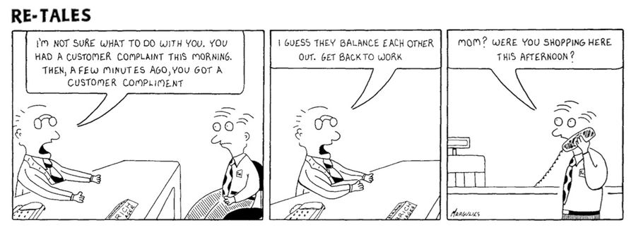 'I'm not sure what to do with you. You had a customer complaint this morning, then, a few minutes ago, you got a customer compliment...I guess they balance each other out.'