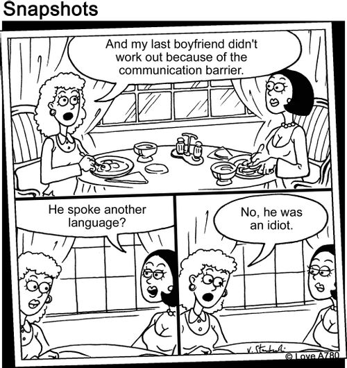 "And my last boyfriend didn't work out because of the communication barrier." "He spoke another language?" "No he was an idiot."