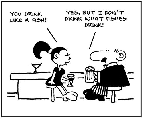 'You drink like a fish.' - 'Yes, but I don't drink what fishes drink.'