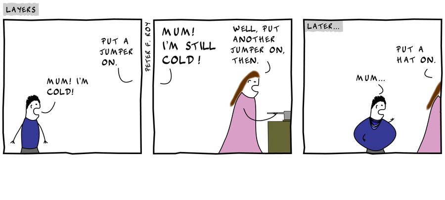 'Mum! I'm cold!' - 'Put a jumper on.' - 'Mum! I'm still cold!' - 'Well, put another jumper on, then.' - 'Mum...' - 'Put a hat on!'