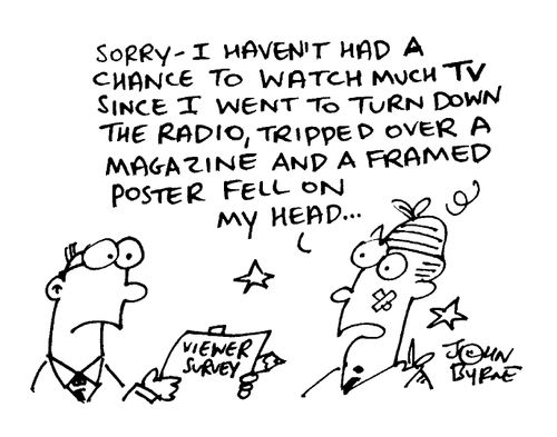"Sorry, I haven't had chance to watch much TV since I went to turn down the radio, tripped over a magazine and a framed poster fell on my head..."