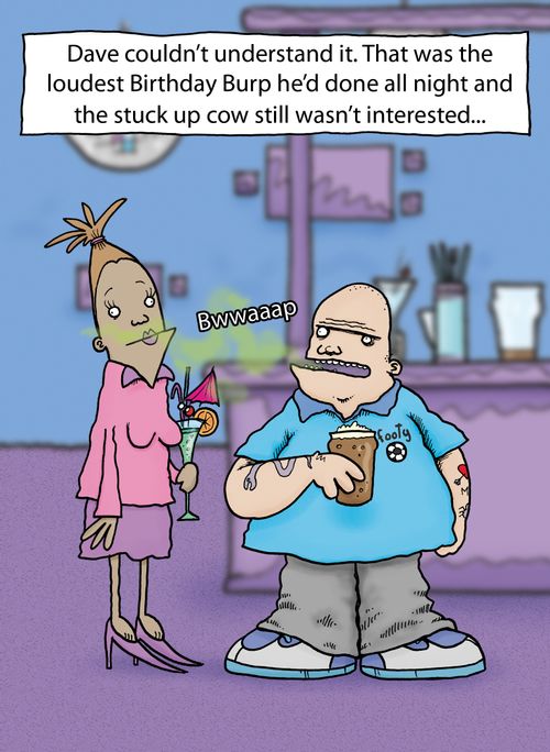 Dave couldn't understand it. That was the loudest Birhtday Burp he'd done all night and the stuck up cow still wasn't interested...