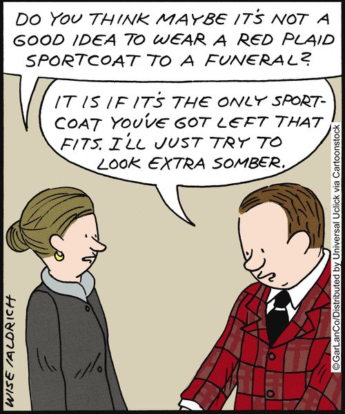 'Do you think maybe it's not a good idea to wear a red plaid sports coat to a funeral?' 'It is if it's the only sports coat you've got left that fits. I'll just try to look extra somber.'