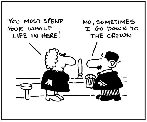 'You must spend you whole life in here.' - 'No, sometimes I go down to the Crown.'