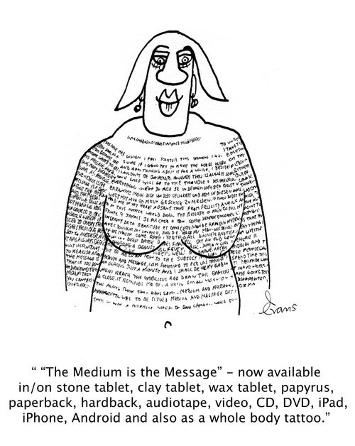 ''The Medium is the Message' - now available in/on stone tablet, clay tablet, wax tablet, papyrus, paperback, hardback, audiotape, video, CD, DVD, ipad, iphone, android and also as a whole body tattoo.'
