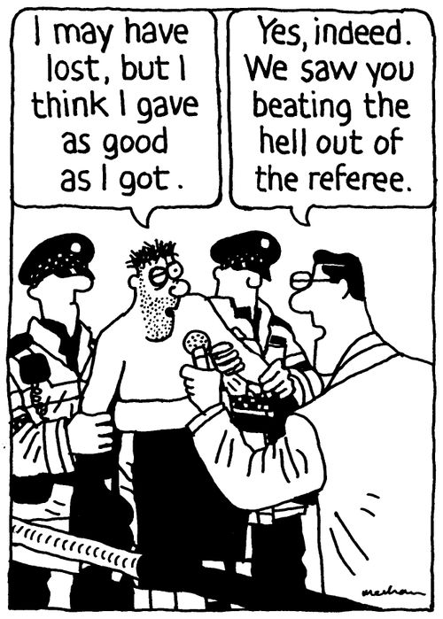 'I may have lost, but I gave as good as I got.' 'Yes, indeed. We saw you beating the hell out of the referee.'