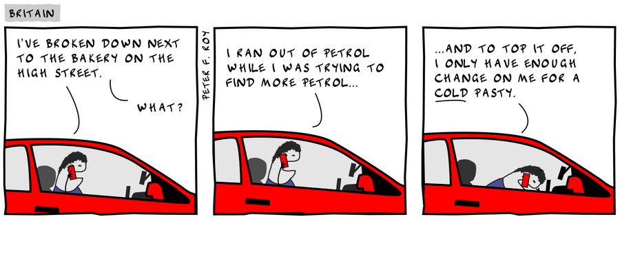 'I've broken down next to the bakery on the high street. . . I ran out of petrol when I was trying to find more petrol. . . and to top it off, I only have enough change on me for a cold pasty.'