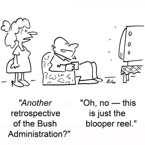 'Another retrospective of the Bush Administration?', 'Oh, no -- this is just the blooper reel.'