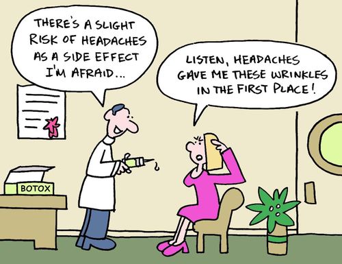 There's a slight risk of headaches as a side effect I'm afraid... Listen,headaches gave me these wrinkles in the first place!