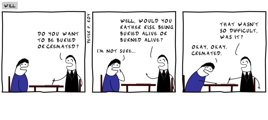 Do you want to be buried or cremated? - I'm not sure... - Well, would you rather risk being buried alive or burned alive? - Okay, okay. Cremated. - That wasn't so difficult, was it?