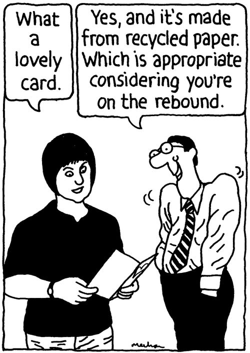 'What a lovely card.' 'Yes, and it's made from recycled paper. Which is apprpriate considering you're on the rebound.'