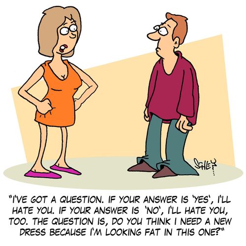 'I've got a question. If your answer is 'Yes', I'll hate you. If your answer is 'No', I'll hate you, too. The question is, do you think I need a new dress because I'm looking fat in this one?'
