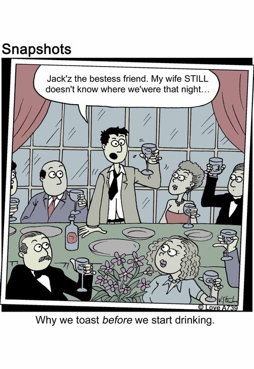 "Jack'z the bestess friend. My wife still doesn't know where we'were that night..." Why we toast before we start drinking.