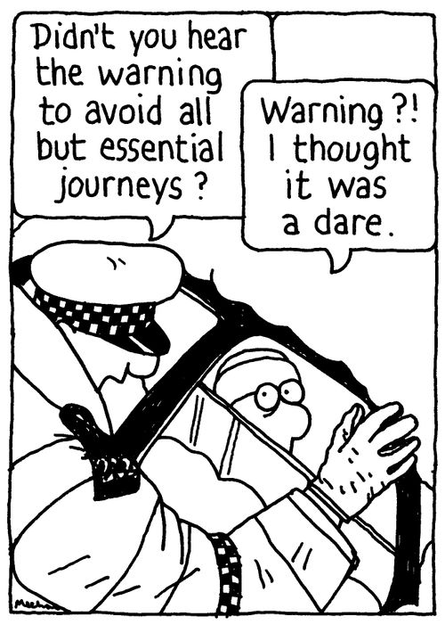 'Didn't you hear the warning to avoid all but essential journeys?' 'Warning?! I thought it was a dare.'