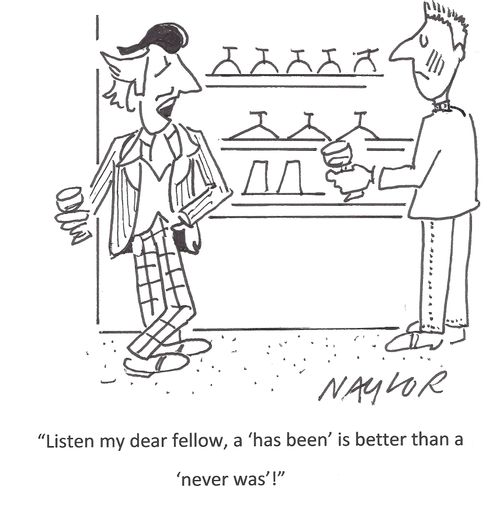 'Listen my dear fellow, a 'has been' is better than a 'never was'!'