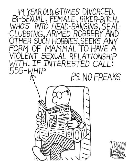 '49 year old, 6-times divorced, bi-sexual, female, biker-bitch, who's into head-banging, sea-clubbing, armed robbery and other such hobbies, seeks any form of mammal to have a violent sexual relationship with. If interested call 555-whip. P.S. No Freaks.