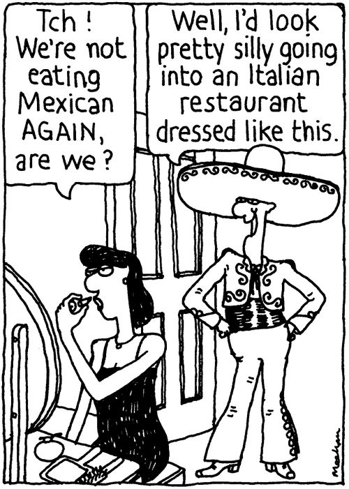 'Tch! We're not eating Mexican again, are we?' 'Well, I'd look pretty silly going into an Italian restaurant dressed like this.'
