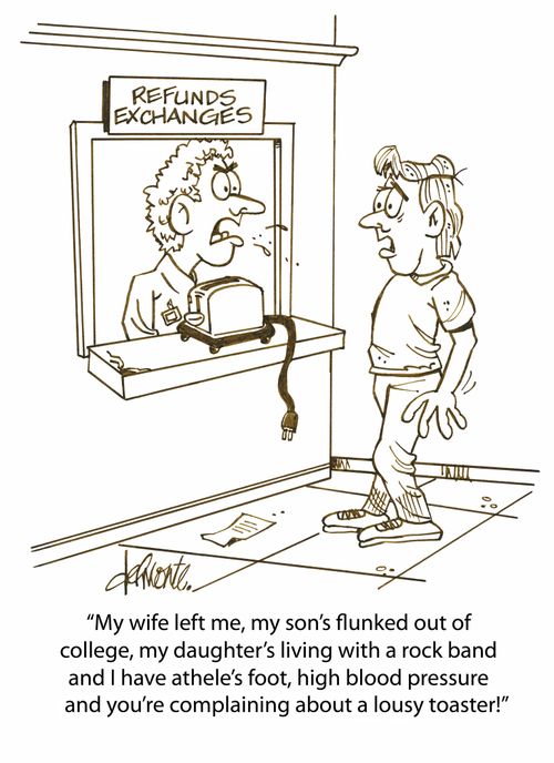 'My wife left me, my son's flunked out of college, my daughter's living with a rock band and I have athele's foot, high blood pressure and you're complaining about a lousy toaster!'