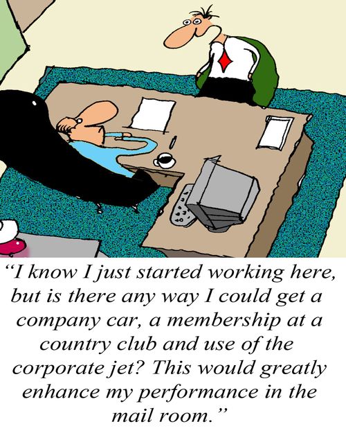 'I know I just started working here, but is there any way I could get a company car, a membership to a country club and use of the corporate jet? This would greatly enhance my performance in the mail room.'