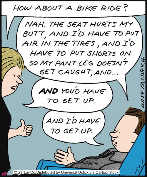 'How about a bike ride?' 'Nah, the seat hurts my butt, and I'd have to put air in the tires, and I'd have to put shorts on so my pant leg doesn't get caught and...' 'And you'd have to get up.' 'And I'd have to get up.'
