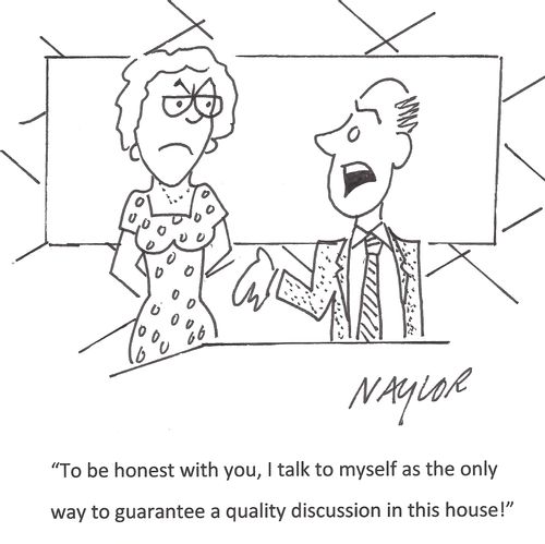 'To be honest with you, I talk to myself as the only way to guarantee a quality discussion in this house!'
