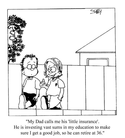 My dad is calling me his 'little insurance' because he is investing vast sums in my education to make sure I'll get a good job. Thereby he can retire at 36.