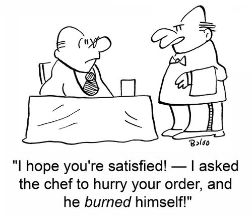 'I hope you're satisfied! -- I asked the chef to hurry your order, and he BURNED himself!'