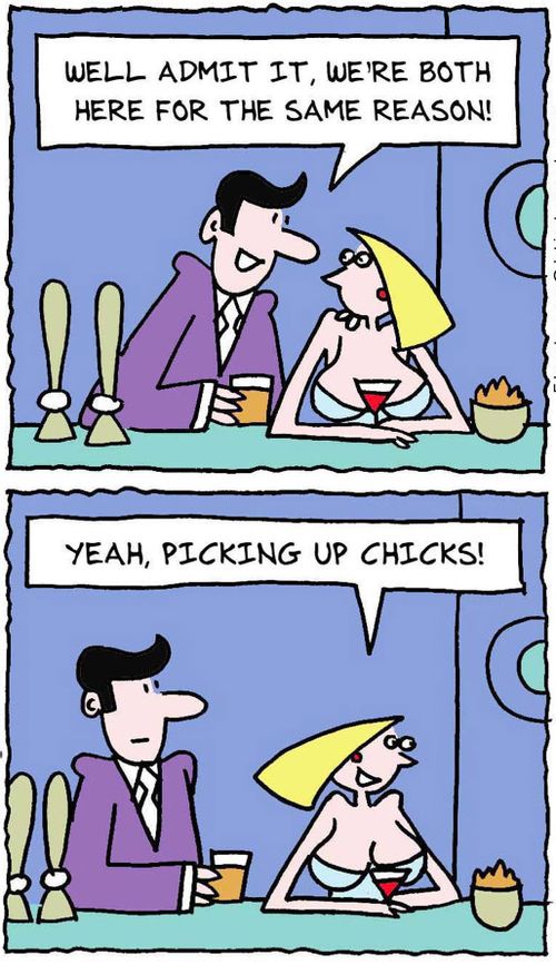 Well admit it, we're both here for the same reason! Yeah, picking up chicks.