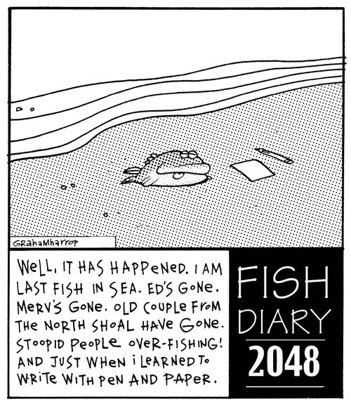 Fish Diary: Well, it has happened. I am last fish in sea. Ed's gone. Merv's gone. Old couple from the north shoal have gone. Stoopid people over-fishing! And just when I learned to write with pen and paper.