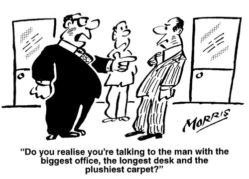 Do you realise you're talking to the man with the biggest office, the longest desk and the plushiest carpet?