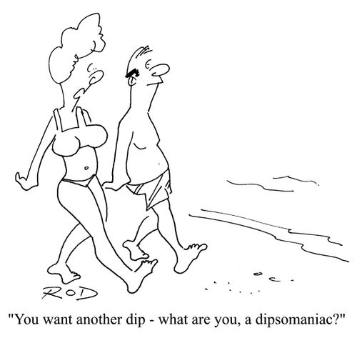"You want another dip - what are you, a dipsomaniac?"