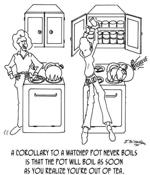 A corollary to a watched pot never boils is that the pot will boil as soon as you realize you're out of tea.