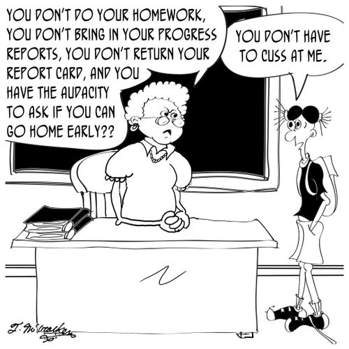 'You don't do your homework, you don't bring in your progress reports, you don't return your report card, and you the audacity to ask if you can go home early?' 'You don't have to cuss at me.'
