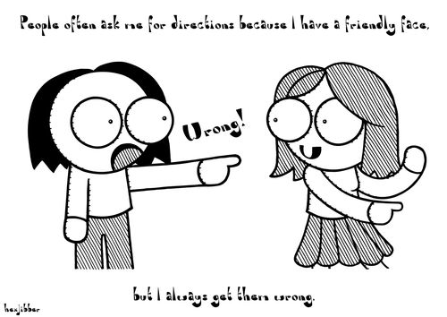 People always ask me for directions because I have a friendly face, but I always get them wrong.