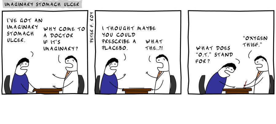 I've got an imaginary stomach ulcer. - 'Why come to a doctor if it's imaginary?' - 'I thought maybe you could prescribe a placebo.' - 'What the..?!' - 'What does 'O.T.' stand for?' - ''Oxygen thief.''