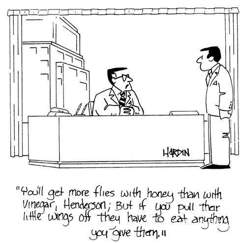 'You'll get more flies with honey than with vinegar, Henderson; But if you pull their little wings off they have to eat anyhting you'll give them.'