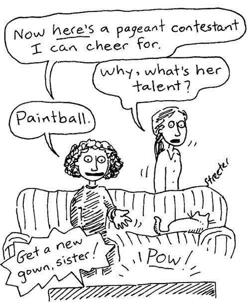 "Now here's a gageant contestan I can cheer for."  "Why, what's her talent?"  "Paintball."