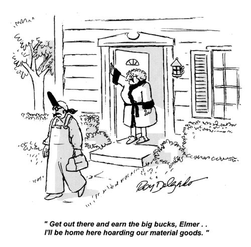 'Get out there and earn the big bucks, Elmer... I'll be home here hoarding our material goods.'