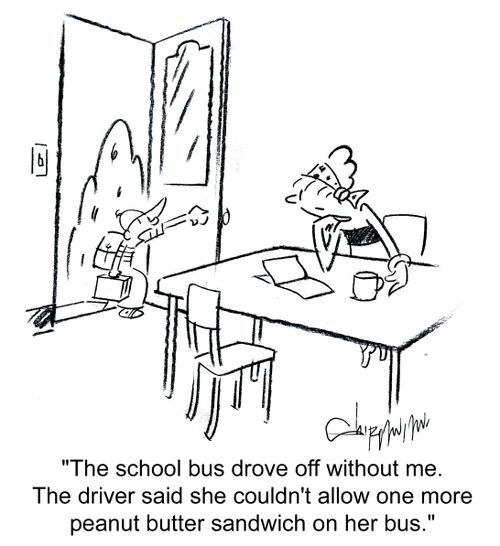'The school bus drove off without me. The driver said she couldn't allow one more peanut butter sandwich on her bus.'
