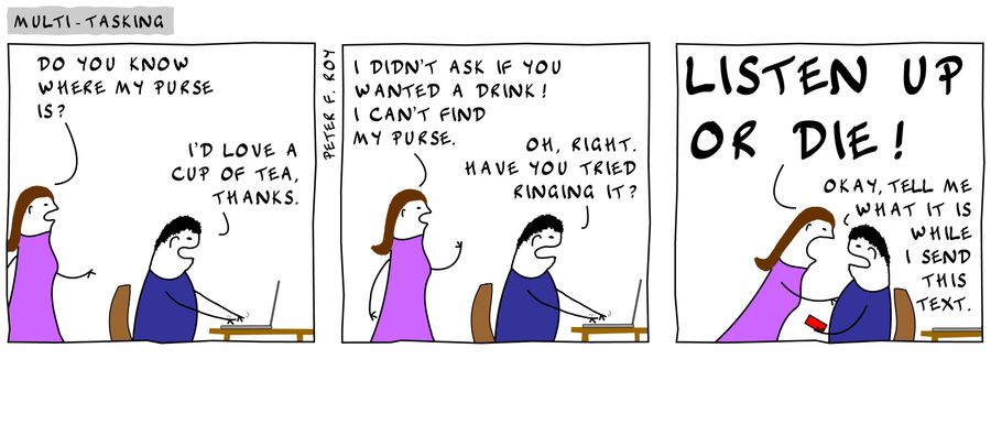 'Do you know where my purse is?' - 'I'd love a cup, thanks.' - 'I didn't ask if you wanted a drink! I can't find my purse.' - 'Oh, right. Have you tried ringing it?' - 'Listen up or die!' - 'Okay, tell me what it is while I send this text message.'